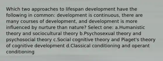 Which two approaches to lifespan development have the following in common: development is continuous, there are many courses of development, and development is more influenced by nurture than nature? Select one: a.Humanistic theory and sociocultural theory b.Psychosexual theory and psychosocial theory c.Social cognitive theory and Piaget's theory of cognitive development d.Classical conditioning and operant conditioning