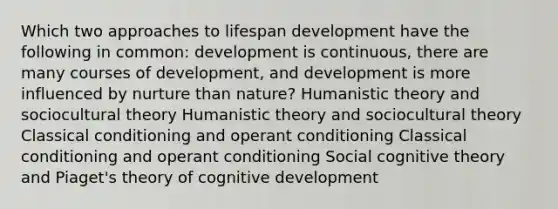 Which two approaches to lifespan development have the following in common: development is continuous, there are many courses of development, and development is more influenced by nurture than nature? Humanistic theory and sociocultural theory Humanistic theory and sociocultural theory Classical conditioning and operant conditioning Classical conditioning and operant conditioning Social cognitive theory and Piaget's theory of cognitive development