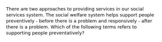 There are two approaches to providing services in our social services system. The social welfare system helps support people preventively - before there is a problem and responsively - after there is a problem. Which of the following terms refers to supporting people preventatively?