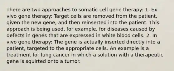 There are two approaches to somatic cell <a href='https://www.questionai.com/knowledge/kxziHQcFFY-gene-therapy' class='anchor-knowledge'>gene therapy</a>: 1. Ex vivo gene therapy: Target cells are removed from the patient, given the new gene, and then reinserted into the patient. This approach is being used, for example, for diseases caused by defects in genes that are expressed in white blood cells. 2. In vivo gene therapy: The gene is actually inserted directly into a patient, targeted to the appropriate cells. An example is a treatment for lung cancer in which a solution with a therapeutic gene is squirted onto a tumor.