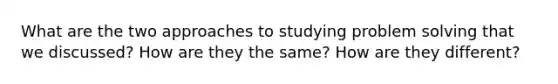 What are the two approaches to studying problem solving that we discussed? How are they the same? How are they different?