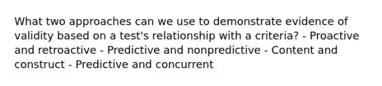 What two approaches can we use to demonstrate evidence of validity based on a test's relationship with a criteria? - Proactive and retroactive - Predictive and nonpredictive - Content and construct - Predictive and concurrent