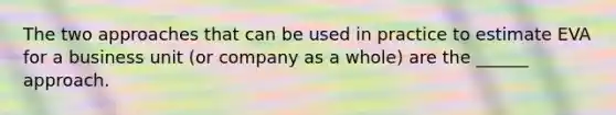 The two approaches that can be used in practice to estimate EVA for a business unit (or company as a whole) are the ______ approach.