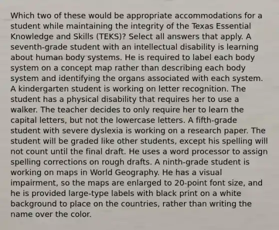 Which two of these would be appropriate accommodations for a student while maintaining the integrity of the Texas Essential Knowledge and Skills (TEKS)? Select all answers that apply. A seventh-grade student with an intellectual disability is learning about human body systems. He is required to label each body system on a concept map rather than describing each body system and identifying the organs associated with each system. A kindergarten student is working on letter recognition. The student has a physical disability that requires her to use a walker. The teacher decides to only require her to learn the capital letters, but not the lowercase letters. A fifth-grade student with severe dyslexia is working on a research paper. The student will be graded like other students, except his spelling will not count until the final draft. He uses a word processor to assign spelling corrections on rough drafts. A ninth-grade student is working on maps in World Geography. He has a visual impairment, so the maps are enlarged to 20-point font size, and he is provided large-type labels with black print on a white background to place on the countries, rather than writing the name over the color.