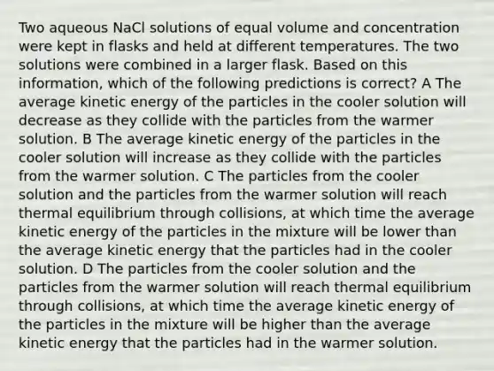 Two aqueous NaCl solutions of equal volume and concentration were kept in flasks and held at different temperatures. The two solutions were combined in a larger flask. Based on this information, which of the following predictions is correct? A The average kinetic energy of the particles in the cooler solution will decrease as they collide with the particles from the warmer solution. B The average kinetic energy of the particles in the cooler solution will increase as they collide with the particles from the warmer solution. C The particles from the cooler solution and the particles from the warmer solution will reach thermal equilibrium through collisions, at which time the average kinetic energy of the particles in the mixture will be lower than the average kinetic energy that the particles had in the cooler solution. D The particles from the cooler solution and the particles from the warmer solution will reach thermal equilibrium through collisions, at which time the average kinetic energy of the particles in the mixture will be higher than the average kinetic energy that the particles had in the warmer solution.