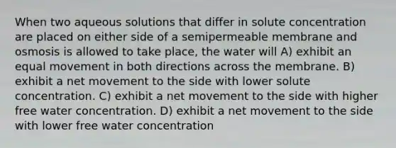 When two aqueous solutions that differ in solute concentration are placed on either side of a semipermeable membrane and osmosis is allowed to take place, the water will A) exhibit an equal movement in both directions across the membrane. B) exhibit a net movement to the side with lower solute concentration. C) exhibit a net movement to the side with higher free water concentration. D) exhibit a net movement to the side with lower free water concentration