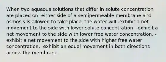 When two aqueous solutions that differ in solute concentration are placed on -either side of a semipermeable membrane and osmosis is allowed to take place, the water will -exhibit a net movement to the side with lower solute concentration. -exhibit a net movement to the side with lower free water concentration. -exhibit a net movement to the side with higher free water concentration. -exhibit an equal movement in both directions across the membrane.