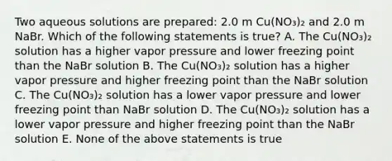 Two aqueous solutions are prepared: 2.0 m Cu(NO₃)₂ and 2.0 m NaBr. Which of the following statements is true? A. The Cu(NO₃)₂ solution has a higher vapor pressure and lower freezing point than the NaBr solution B. The Cu(NO₃)₂ solution has a higher vapor pressure and higher freezing point than the NaBr solution C. The Cu(NO₃)₂ solution has a lower vapor pressure and lower freezing point than NaBr solution D. The Cu(NO₃)₂ solution has a lower vapor pressure and higher freezing point than the NaBr solution E. None of the above statements is true