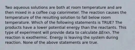 Two aqueous solutions are both at room temperature and are then mixed in a coffee cup calorimeter. The reaction causes the temperature of the resulting solution to fall below room temperature. Which of the following statements is TRUE? The products have a lower potential energy than the reactants. This type of experiment will provide data to calculate ΔErxn. The reaction is exothermic. Energy is leaving the system during reaction. None of the above statements are true.