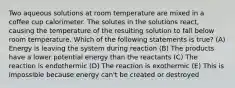 Two aqueous solutions at room temperature are mixed in a coffee cup calorimeter. The solutes in the solutions react, causing the temperature of the resulting solution to fall below room temperature. Which of the following statements is true? (A) Energy is leaving the system during reaction (B) The products have a lower potential energy than the reactants (C) The reaction is endothermic (D) The reaction is exothermic (E) This is impossible because energy can't be created or destroyed