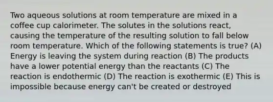 Two aqueous solutions at room temperature are mixed in a coffee cup calorimeter. The solutes in the solutions react, causing the temperature of the resulting solution to fall below room temperature. Which of the following statements is true? (A) Energy is leaving the system during reaction (B) The products have a lower potential energy than the reactants (C) The reaction is endothermic (D) The reaction is exothermic (E) This is impossible because energy can't be created or destroyed