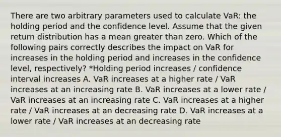 There are two arbitrary parameters used to calculate VaR: the holding period and the confidence level. Assume that the given return distribution has a mean greater than zero. Which of the following pairs correctly describes the impact on VaR for increases in the holding period and increases in the confidence level, respectively? *Holding period increases / confidence interval increases A. VaR increases at a higher rate / VaR increases at an increasing rate B. VaR increases at a lower rate / VaR increases at an increasing rate C. VaR increases at a higher rate / VaR increases at an decreasing rate D. VaR increases at a lower rate / VaR increases at an decreasing rate