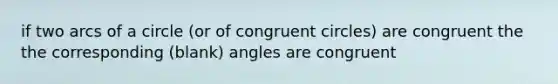 if two arcs of a circle (or of congruent circles) are congruent the the corresponding (blank) angles are congruent