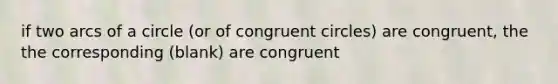 if two arcs of a circle (or of congruent circles) are congruent, the the corresponding (blank) are congruent