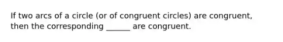 If two arcs of a circle (or of congruent circles) are congruent, then the corresponding ______ are congruent.