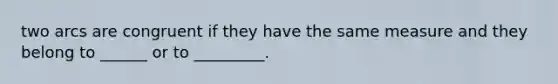 two arcs are congruent if they have the same measure and they belong to ______ or to _________.