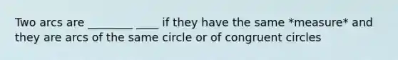 Two arcs are ________ ____ if they have the same *measure* and they are arcs of the same circle or of congruent circles