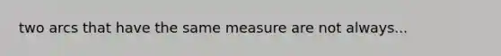 two arcs that have the same measure are not always...