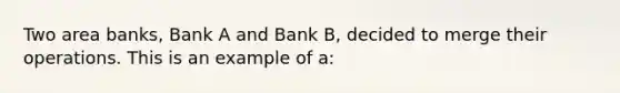 Two area banks, Bank A and Bank B, decided to merge their operations. This is an example of a: