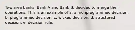 Two area banks, Bank A and Bank B, decided to merge their operations. This is an example of a: a. nonprogrammed decision. b. programmed decision. c. wicked decision. d. structured decision. e. decision rule.