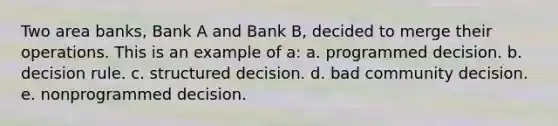 Two area banks, Bank A and Bank B, decided to merge their operations. This is an example of a: a. programmed decision. b. decision rule. c. structured decision. d. bad community decision. e. nonprogrammed decision.