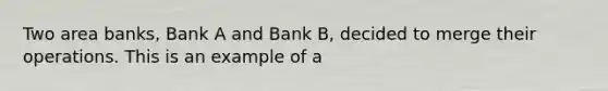 Two area banks, Bank A and Bank B, decided to merge their operations. This is an example of a