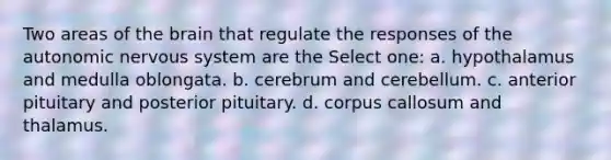 Two areas of the brain that regulate the responses of the autonomic nervous system are the Select one: a. hypothalamus and medulla oblongata. b. cerebrum and cerebellum. c. anterior pituitary and posterior pituitary. d. corpus callosum and thalamus.