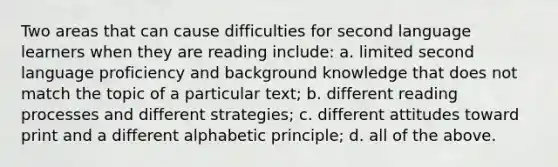 Two areas that can cause difficulties for second language learners when they are reading include: a. limited second language proficiency and background knowledge that does not match the topic of a particular text; b. different reading processes and different strategies; c. different attitudes toward print and a different alphabetic principle; d. all of the above.