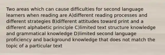 Two areas which can cause difficulties for second language learners when reading are A)different reading processes and different strategies B)different attitudes toward print and a different alphabetic principle C)limited text structure knowledge and grammatical knowledge D)limited second language proficiency and background knowledge that does not match the topic of a particular text