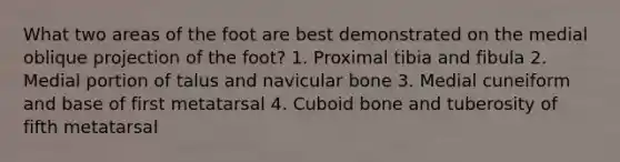 What two areas of the foot are best demonstrated on the medial oblique projection of the foot? 1. Proximal tibia and fibula 2. Medial portion of talus and navicular bone 3. Medial cuneiform and base of first metatarsal 4. Cuboid bone and tuberosity of fifth metatarsal