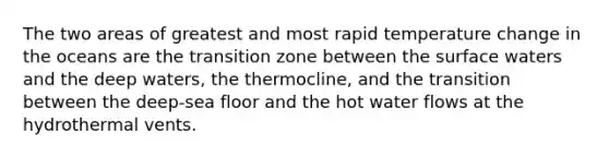 The two areas of greatest and most rapid temperature change in the oceans are the transition zone between the surface waters and the deep waters, the thermocline, and the transition between the deep-sea floor and the hot water flows at the hydrothermal vents.