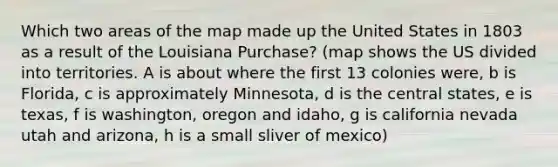 Which two areas of the map made up the United States in 1803 as a result of the Louisiana Purchase? (map shows the US divided into territories. A is about where the first 13 colonies were, b is Florida, c is approximately Minnesota, d is the central states, e is texas, f is washington, oregon and idaho, g is california nevada utah and arizona, h is a small sliver of mexico)