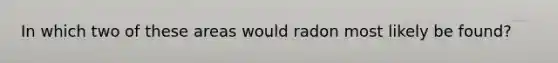 In which two of these areas would radon most likely be found?