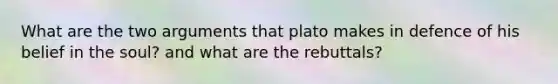 What are the two arguments that plato makes in defence of his belief in the soul? and what are the rebuttals?