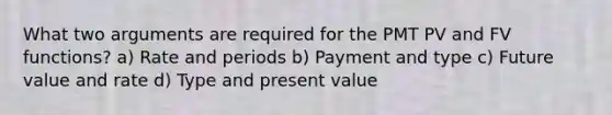 What two arguments are required for the PMT PV and FV functions? a) Rate and periods b) Payment and type c) Future value and rate d) Type and present value