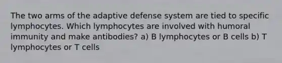 The two arms of the adaptive defense system are tied to specific lymphocytes. Which lymphocytes are involved with humoral immunity and make antibodies? a) B lymphocytes or B cells b) T lymphocytes or T cells