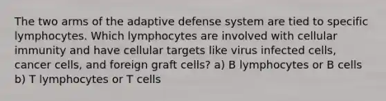 The two arms of the adaptive defense system are tied to specific lymphocytes. Which lymphocytes are involved with cellular immunity and have cellular targets like virus infected cells, cancer cells, and foreign graft cells? a) B lymphocytes or B cells b) T lymphocytes or T cells