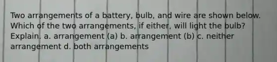 Two arrangements of a battery, bulb, and wire are shown below. Which of the two arrangements, if either, will light the bulb? Explain. a. arrangement (a) b. arrangement (b) c. neither arrangement d. both arrangements