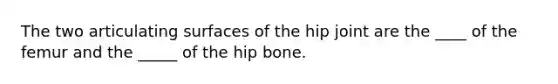 The two articulating surfaces of the hip joint are the ____ of the femur and the _____ of the hip bone.