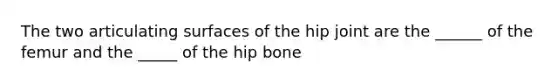 The two articulating surfaces of the hip joint are the ______ of the femur and the _____ of the hip bone