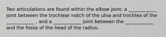 Two articulations are found within the elbow joint: a ____________ joint between the trochlear notch of the ulna and trochlea of the ____________ , and a ____________ joint between the ____________ and the fossa of the head of the radius.