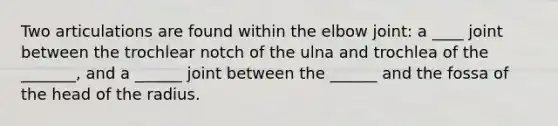 Two articulations are found within the elbow joint: a ____ joint between the trochlear notch of the ulna and trochlea of the _______, and a ______ joint between the ______ and the fossa of the head of the radius.