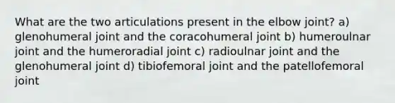 What are the two articulations present in the elbow joint? a) glenohumeral joint and the coracohumeral joint b) humeroulnar joint and the humeroradial joint c) radioulnar joint and the glenohumeral joint d) tibiofemoral joint and the patellofemoral joint