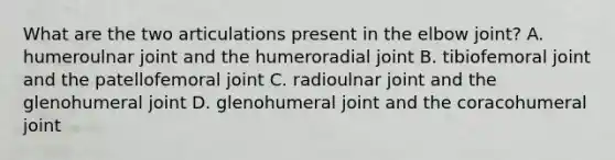 What are the two articulations present in the elbow joint? A. humeroulnar joint and the humeroradial joint B. tibiofemoral joint and the patellofemoral joint C. radioulnar joint and the glenohumeral joint D. glenohumeral joint and the coracohumeral joint