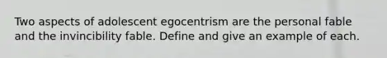 Two aspects of adolescent egocentrism are the personal fable and the invincibility fable. Define and give an example of each.