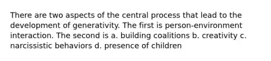 There are two aspects of the central process that lead to the development of generativity. The first is person-environment interaction. The second is a. building coalitions b. creativity c. narcissistic behaviors d. presence of children