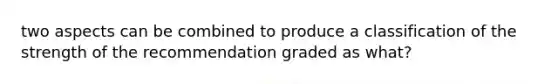 two aspects can be combined to produce a classification of the strength of the recommendation graded as what?