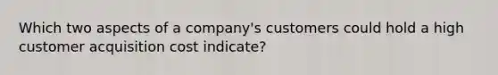 Which two aspects of a company's customers could hold a high customer acquisition cost indicate?