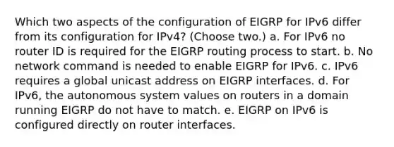 Which two aspects of the configuration of EIGRP for IPv6 differ from its configuration for IPv4? (Choose two.) a. For IPv6 no router ID is required for the EIGRP routing process to start. b. No network command is needed to enable EIGRP for IPv6. c. IPv6 requires a global unicast address on EIGRP interfaces. d. For IPv6, the autonomous system values on routers in a domain running EIGRP do not have to match. e. EIGRP on IPv6 is configured directly on router interfaces.