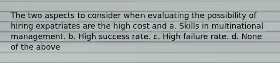 The two aspects to consider when evaluating the possibility of hiring expatriates are the high cost and a. Skills in multinational management. b. High success rate. c. High failure rate. d. None of the above